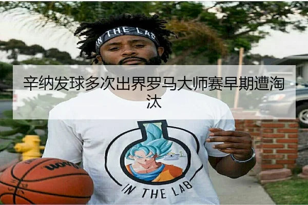 辛纳发球多次出界罗马大师赛早期遭淘汰